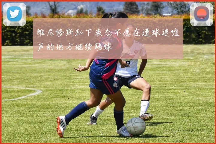 维尼修斯私下表态不愿在遭球迷嘘声的地方继续踢球