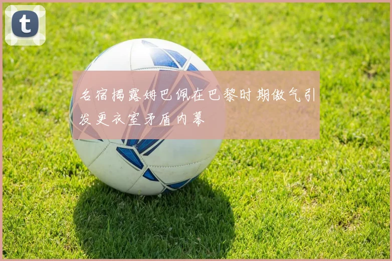 名宿揭露姆巴佩在巴黎时期傲气引发更衣室矛盾内幕