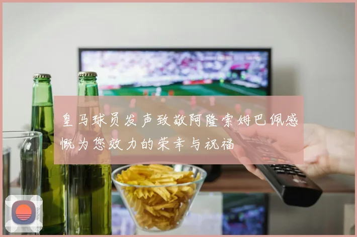 皇马球员发声致敬阿隆索姆巴佩感慨为您效力的荣幸与祝福
