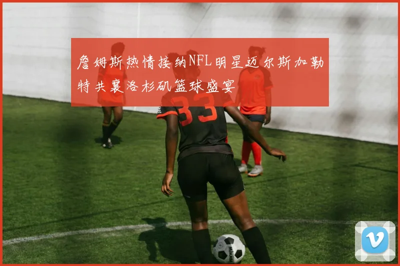 詹姆斯热情接纳NFL明星迈尔斯加勒特共襄洛杉矶篮球盛宴