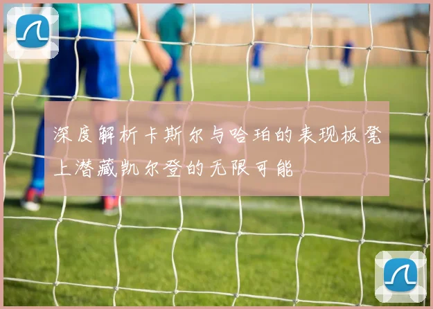 深度解析卡斯尔与哈珀的表现板凳上潜藏凯尔登的无限可能