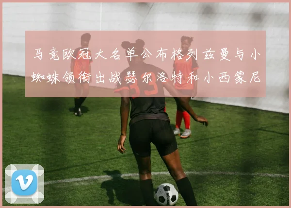 马竞欧冠大名单公布格列兹曼与小蜘蛛领衔出战瑟尔洛特和小西蒙尼在列