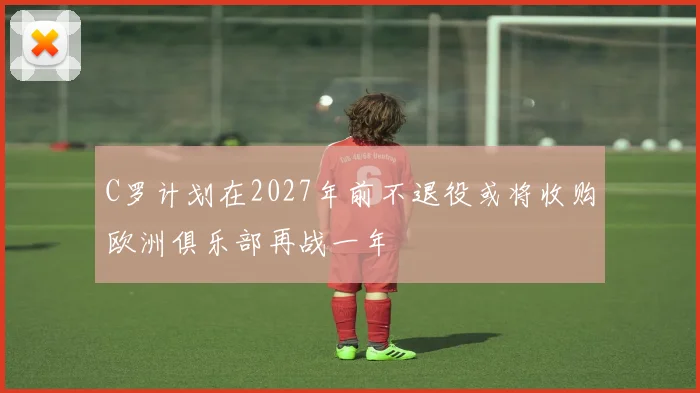 C罗计划在2027年前不退役或将收购欧洲俱乐部再战一年