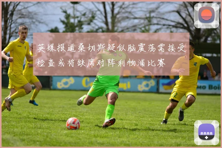英媒报道桑切斯疑似脑震荡需接受检查或将缺席对阵利物浦比赛