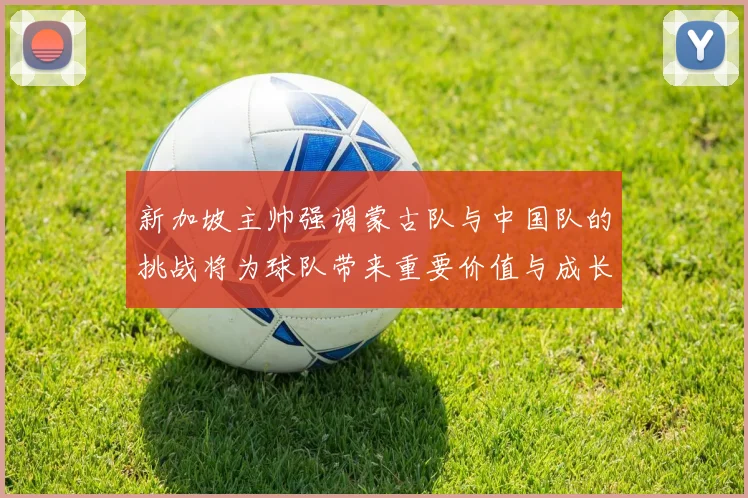 新加坡主帅强调蒙古队与中国队的挑战将为球队带来重要价值与成长机会