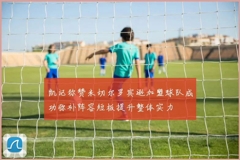 凯记称赞米切尔罗宾逊加盟球队成功弥补阵容短板提升整体实力