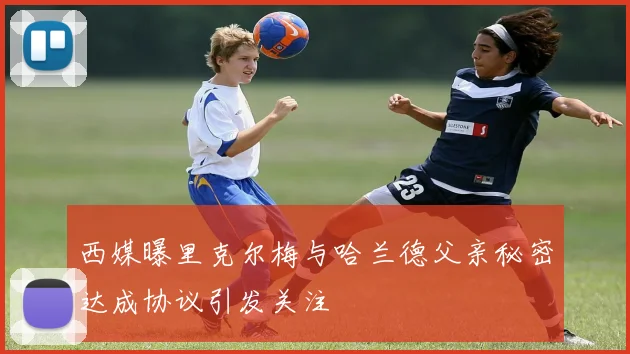 西媒曝里克尔梅与哈兰德父亲秘密达成协议引发关注
