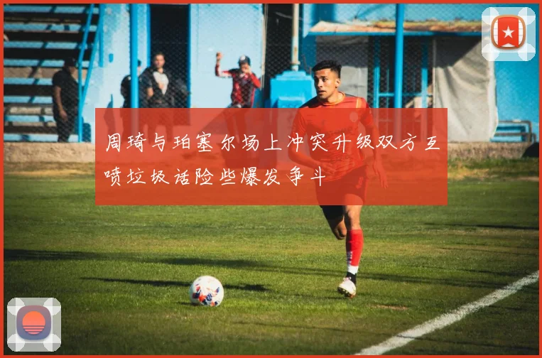 周琦与珀塞尔场上冲突升级双方互喷垃圾话险些爆发争斗