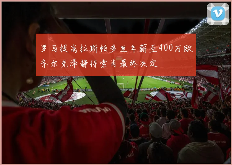 罗马提高拉斯帕多里年薪至400万欧齐尔克泽静待索肖最终决定