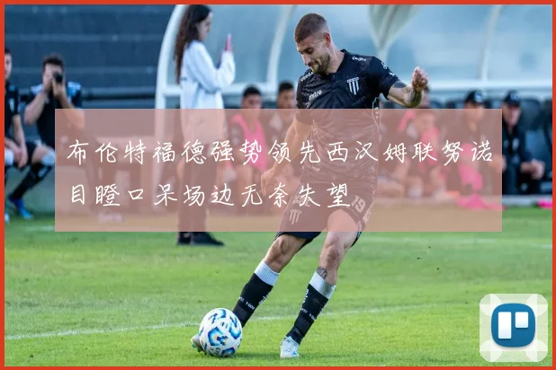 布伦特福德强势领先西汉姆联努诺目瞪口呆场边无奈失望