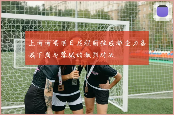 上海海港明日启程前往成都全力备战下周与蓉城的激烈对决