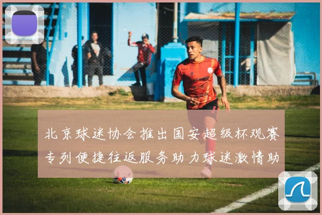 北京球迷协会推出国安超级杯观赛专列便捷往返服务助力球迷激情助阵